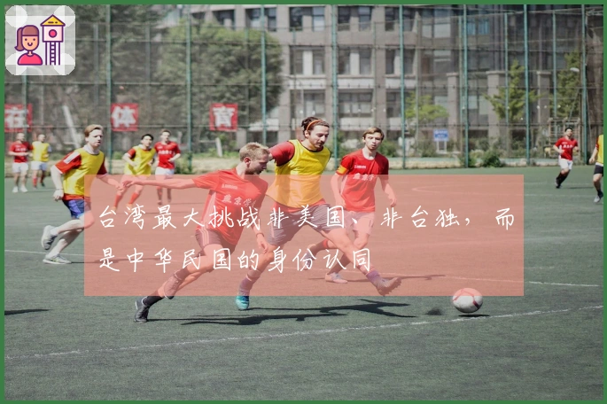 台湾最大挑战非美国、非台独，而是中华民国的身份认同