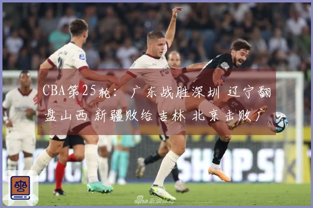 CBA第25轮：广东战胜深圳 辽宁翻盘山西 新疆败给吉林 北京击败广州