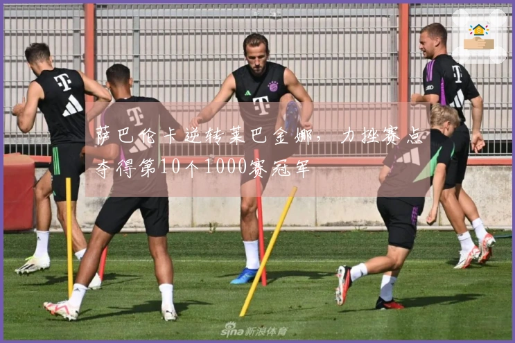 萨巴伦卡逆转莱巴金娜，力挫赛点夺得第10个1000赛冠军