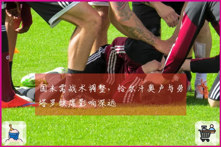 国米需战术调整，恰尔汗奥卢与劳塔罗缺席影响深远