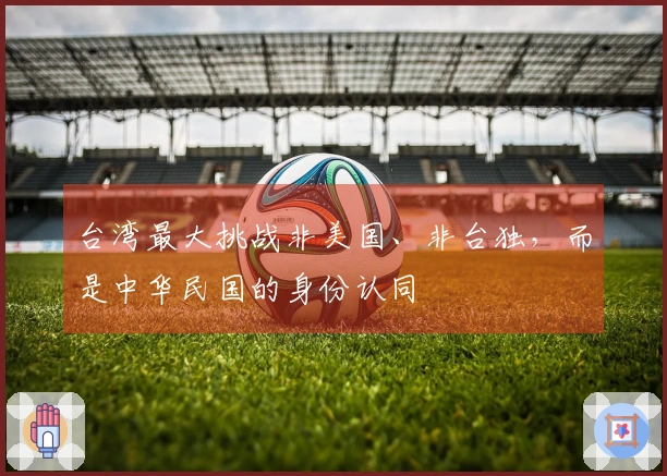 台湾最大挑战非美国、非台独,而是中华民国的身份认同
