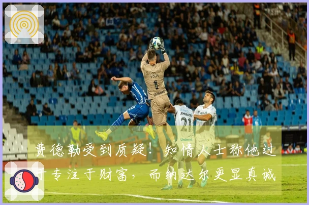 费德勒受到质疑！知情人士称他过于专注于财富，而纳达尔更显真诚