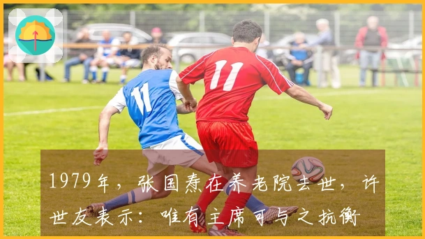 1979年,张国焘在养老院去世,许世友表示:唯有主席可与之抗衡