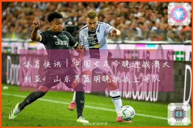 体育快讯|中国女足今晚迎战澳大利亚,山东男篮明晚挑战上海队