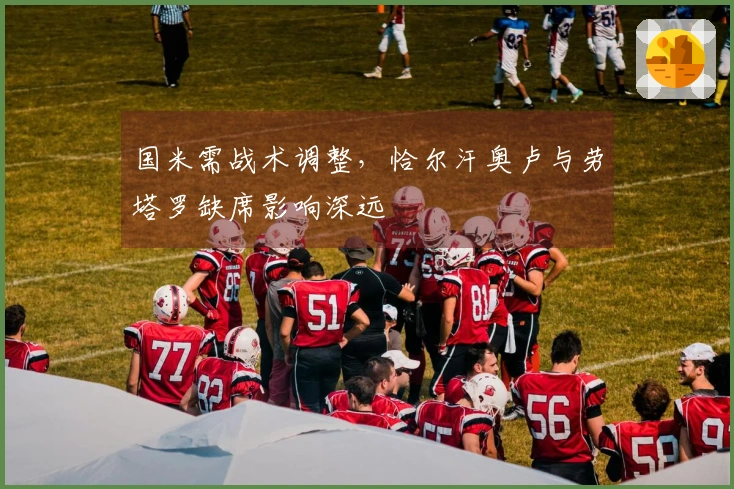 国米需战术调整，恰尔汗奥卢与劳塔罗缺席影响深远