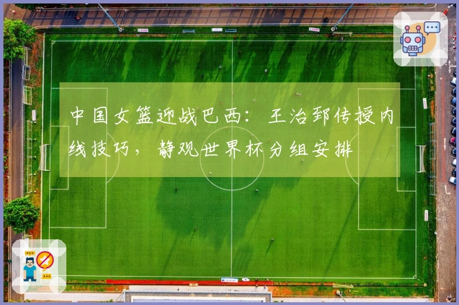 中国女篮迎战巴西：王治郅传授内线技巧，静观世界杯分组安排
