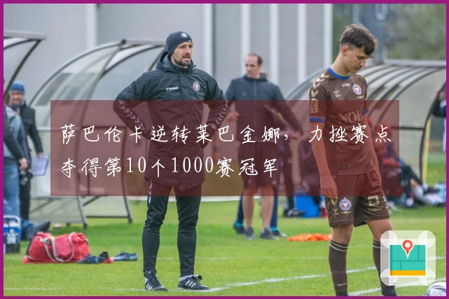 萨巴伦卡逆转莱巴金娜，力挫赛点夺得第10个1000赛冠军