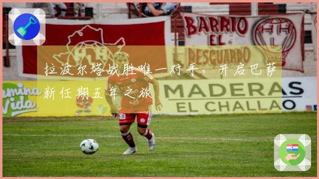 拉波尔塔战胜唯一对手，开启巴萨新任期五年之旅