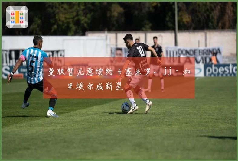 曼联暂无意续约卡塞米罗，jj·加布里埃尔成新星