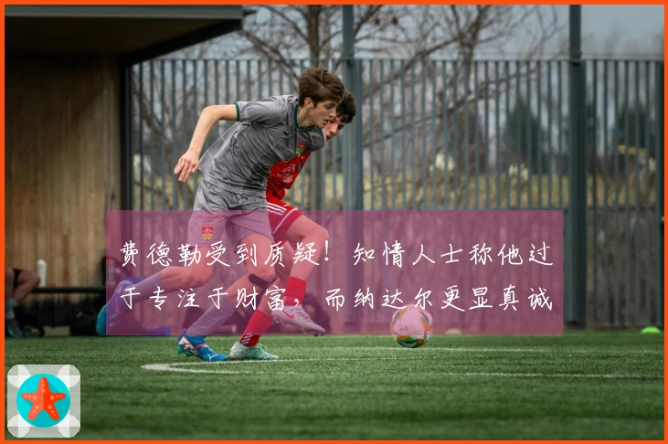 费德勒受到质疑！知情人士称他过于专注于财富，而纳达尔更显真诚